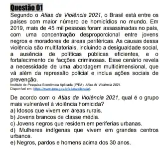 Questão 01
Segundo o Atlas da Violência 2021, o Brasil está entre os
paises com maior numero de homicidios no mundo. Em
2019, mais de 45 mil pessoas foram assassinadas no pais,
com uma concentração desproportiona entre jovens
negros e moradores de areas periféricas . As causas dessa
violência são multifatoriais, incluindo a desigualdade social,
a ausência de politicas públicas efficientes . e o
fortalecimento de facçôes criminosa:. Esse cenário revela
a necessidade de uma abordagem multidimensional, que
vá além da repressão policial e inclua ações sociais de
prevenção.
instituto de Pesquisa Economica Apicada (PEA). Aties da Violência 2021.
De acordo com o Atlas da Violência 2021 , qual é o grupo
mais vulnerável à violência homicida?
a) Idosos que vivem em áreas rurais.
b) Jovens brancos de classe média.
c) Jovens negros que residem em periferias urbanas.
d) Mulheres indigenas que vivem em grandes centros
urbanos.
e) Negros, pardos e homens acima dos 30 anos.