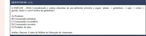 QUESTÃO 02 (1,0)
(CEMEAM - 2024) Considerando a cadeia alimentar de um ambiente terrestre a seguir.planta - gafanhoto sapo-cobra -
gavião. Qual éo nivel trófico do gafanhoto?
A) Produtor.
B) Consumidor primário
C) Consumidor secundário.
D) Consumidor terciário.
E) Predador de topo.
Jardim, Dayson. Centro de Midias de Educação do Amazonas.