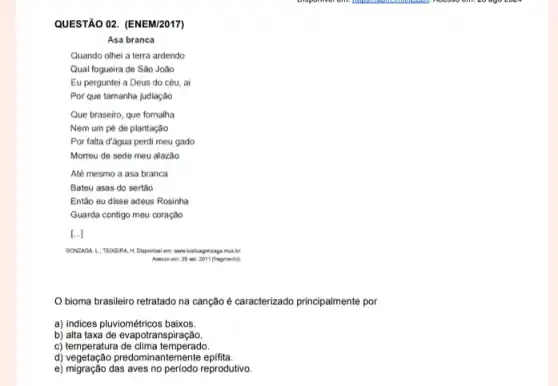 QUESTÃO 02. (ENEM/2017)
Asa branca
Quando olhei a terra ardendo
Qual fogueira de São João
Eu perguntei a Deus do céu, ai
Por que tamanha judiação
Que braseiro, que fornalha
Nem um pé de plantação
Por falta đ'água perdi meu gado
Morreu de sede meu alazão
Até mesmo a asa branca
Bateu asas do sertão
Entǎo eu disse adeus Rosinha
Guarda contigo meu coração
[...]
GONZAGA. Li TEIXEIRA H music
Accesso em: 29 set. 2011 (fragmento).
Obioma brasileiro retratado na canção é caracterizado principalmente por
a) Indices pluviométricos baixos.
b) alta taxa de evapotranspiração.
c) temperatura de clima temperado.
d) vegetação predomin:antemente epifita.
e) migração das aves no periodo reprodutivo.