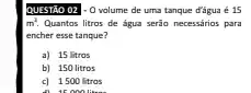 QUESTÃO 02 . o volume de uma tanque d'agua é 15
m^2 Quantos litros de água serão necessários para
encher esse tanque?
a) 15 litros
b) 150 litros
c) 1500 litros