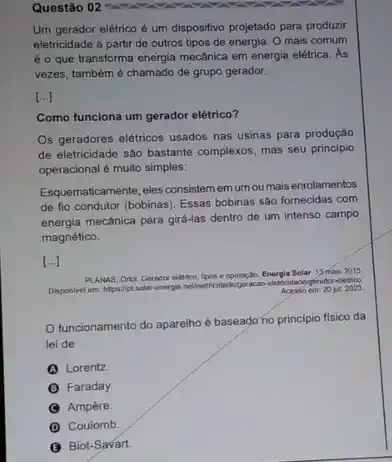 Questão 02 -
Um gerador elétrico é um dispositivo projetado para produzir
eletricidade a partir de outros tipos de energia O mais comum
é o que transforma energia mecânica em energia elétrica . As
vezes, também é chamado de grupo gerador.
[ldots ]
Como funciona um gerador elétrico?
Os geradores elétricos usados nas usinas para produção
de eletricidade são bastante complexos, mas seu principio
operacional é muito simples:
Esquematicamente, eles consistemern umou mais enrolamentos
de fio condutor (bobinas)Essas bobinas são fomecidas com
energia mecânica para gira-las dentro de um intenso campo
magnético.
[ldots ]
PLANAS, Orial Gerador eletrico, tipos e operação.Energia Solar: 13 maio 2015
Disponivel em. htps//pt.solar energia netleietricid
cidadelperacao-eleticidadogigrador eletrico
Acesso em: 20 jut 2023
funcionamento do aparelho é baseado no principio fisico da
lei de
Lorentz
B Faraday.
Ampère.
D Coulomb.
Biot-Savart.