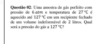 Questão 02: Uma amostra de gás perfeito com
pressão de 6 atm e temperatura de 27^circ C é
aquecido até 127^circ C em um recipiente fechado
de um volume indeformável de 2 litros. Qual
será a pressão do gás a 127^circ C