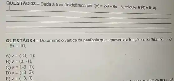 QUESTÃO 03- Dada a função definida por
f(x)=2x^2+6x-4 calcule: f(10) e f(-6)
QUEST A0 04 - Determine o vértice da parábola que representa a função quadratica f(x)=-x^2
-6x-10
A) v=(-3,-1)
B) v=(3,-1)
C) v=(-3,1)
D) v=(-3,2)
E) v=(-3,0)