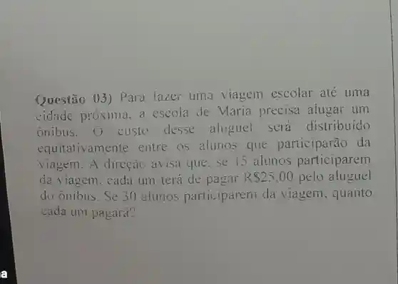 Questão 03 ) Para fazer uma viagem escolar ate uma
cidade próxima. a escola de Maria precisa alugar um
onibus.O custo desse aloguel sera distribuido
equitativament e entre os alunos que participarão da
viagem.A direção avisa que.se 5 alunos participarem
da viagem . cada um terá de pagar R 25,00 pelo aluguel
do onibus. Se 30 aiunos participarent da viagem . quanto
cada um pagara?