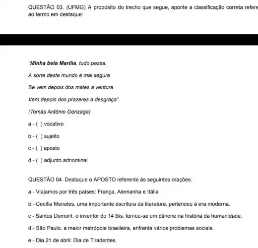 QUESTÃO 03 . (UFMG) A propósito do trecho que segue , aponte a classificação correta refere
ao termo em destaque:
"Minha bela Marilia , tudo passa,
A sorte deste mundo é mal segura
Se vem depois dos males a ventura
Vem depois dos prazeres a desgraça".
(Tomás Antônio Gonzaga)
a- () vocativo
b. () sujeito
c. () aposto
d - () adjunto adnominal
QUESTÃO 04 Destaque o APOSTO referente às seguintes orações:
a - Viajamos por três países: França , Alemanha e Itália
b - Cecilia Meireles , uma importante escritora da literatura , pertenceu à era moderna.
c - Santos Dumont, o inventor do 14 Bis , tornou-se um cânone na história da humanidade
d - São Paulo, a maior metrópole brasileira, enfrenta vários problemas sociais.
e - Dia 21 de abril: Dia de Tiradentes.