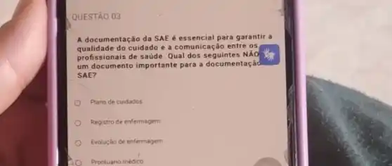 QUESTÃO 03
A documentação da SAE é essencial para garantir a
qualidade do cuidado e a comunicação entre os
profissionais de saúde Qual dos seguintes NAO
um documento importante para a documentação
SAE?
Plano de cuidados
Registro de enfermagem
Evolução de enfermagem
Prontuário médico