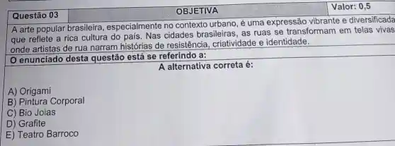 Questão 03
OBJETIVA
Valor: 0,5
A arte popular brasileira , especialmente no contexto urbano, é uma expressão vibrante e diversificada
que reflete a rica cultura do país. Nas cidades brasileiras , as ruas se transformam em telas vivas
onde artistas de rua narram histórias de resistência , criatividade e identidade.
enunciado desta questão está se referindo a:
A alternativa correta é:
A) Origami
B) Pintura Corporal
C) Bio Joias
D) Grafite
E) Teatro Barroco