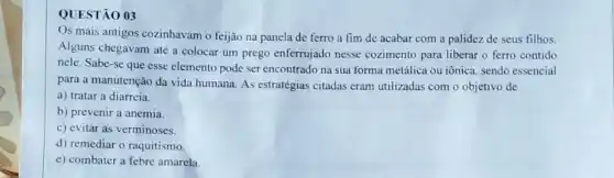 QUESTÃO 03
Os mais antigos cozinhavam o feijão na panela de ferro a fim de acabar com a palidez de seus filhos.
Alguns chegavam até a colocar um prego enferrujado nesse cozimento para liberar o ferro contido
nele. Sabe-se que esse elemento pode ser encontrado na sua forma metálica ou iônica, sendo essencial
para a manutenção da vida humana. As estratégias citadas eram utilizadas com o objetivo de
a) tratar a diarreia.
b) prevenir a anemia.
c) evitar as verminoses.
d) remediar o raquitismo.
e) combater a febre amarela.