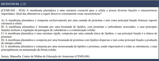 QUESTÃO 04 (1,0)
(CEMEAM - 2024) A membrana plasmática é uma estrutura essencial para a célula e possui diversas funções e caracteristicas
importantes. Qual das alternativas a seguir descreve corretamente essas caracteristicas?
A) A membrana plasmática é composta exclusivamente por uma camada de proteinas e tem como principal função fornecer suporte
estrutural à célula.
B) A membrana plasmática é formada por uma bicamada de lipidios, com proteinas e carboidratos associados e suas principais
funções incluem a regulação da passagem de substâncias e a comunicação celular.
C) A membrana plasmática é uma estrutura rigida composta por uma camada única de lipidios, e sua principal função é a sintese de
proteinas.
D) A membrana plasmática é composta por uma bicamada de proteínas com lipidios dispersos e tem como principal função a produção
de energia celular.
E) A membrana plasmática é composta por uma monocamada de lipidios e proteinas, sendo impermeável a todas as substâncias, e atua
principalmente na manutenção da forma celular.
Serejo, Manuella. Centro de Midias de Educação do Amazonas (CEMEAM)