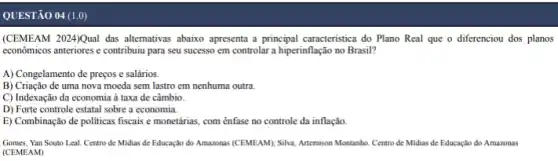 QUESTÃO 04 (1,0)
(CEMEAM 2024/Qual das altemativa abaixo apresenta a principal caracteristica do Plano Real que o diferenciou dos planos
econômicos anteriores e contribuiu para seu sucesso em controlar a hiperinflação no Brasil?
A) Congelamento de preços e salários.
B) Criação de uma nova moeda sem lastro em nenhuma outra.
C) Indexação da economia à taxa de câmbio.
D) Forte controle estatal sobre a economia.
E) Combinação de politicas fiscais e monetárias, com ênfase no controle da inflação
Gomes, Yan Souto Leal. Centro de Midias de Educação do Amazonas (CEMEAM); Silva, Artemison Montanho. Centro de Midias de Educação do Amazonas
(CEMEAM)