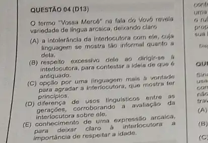 QUESTÃO 04 (D13)
termo "Vossa Mercé"na fala do Vovo revola
variedade de lingua arcaica deixando claro
(A) a Intoleráncla da interfocutora com els, cuja
linguagem se mostra táo informal quanto a
dela.
(B) respeito excessivo dele at dirigir-s6
interlocutora, para contestar s idela de que 6
antiquado.
(C) opção por uma linguagem music A vontade
agradar a interlocutora, que mostra ter
principios.
(D) dilerença de usos lingulsticas entre as
corroborando a avaliação da
interlocutora sobre cle.
(E) conhecimento de uma expressão arcalca,
para deixar claro
interlocutora a
importância de respeitar a idade.
cont
uma
ru
prop
sual
Dis
our
Sin
usa
con
nào
tra
(A)
(B)
(C)