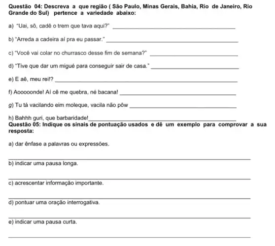 Questão 04: Descreva a que região ( São Paulo, Minas Gerais, Bahia, Rio de Janeiro, Rio
Grande do Sul) pertence a variedade abaixo:
a) "Uai, sô, cadê o trem que tava aqui?" __
b) "Arreda a cadeira aí pra eu passar." __
c) "Você vai colar no churrasco desse fim de semana?" __
d) "Tive que dar um migué para conseguir sair de casa." __
e) E aê, meu rei!? __
f) Aooooonde! Aí cê me quebra, né bacana! __
g) Tu tá vacilando eim moleque, vacila não pôw __
h) Bahhh guri, que barbaridade! __
Questão 05: Indique os sinais de pontuação usados e dê um exemplo para comprovar a sua
resposta:
a) dar ênfase a palavras ou expressões.
__
b) indicar uma pausa longa.
__
c) acrescentar informação importante.
__
preparation
d) pontuar uma oração interrogativa
__
e) indicar uma pausa curta.
__