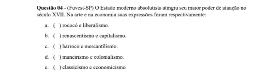 Questão 04 - (Fuvest-SP)O Estado moderno absolutista atingiu seu maior poder de atuação no
século XVII. Na arte e na economia suas expressões foram respectivamente:
a. ( )rococó e liberalismo.
b. ( ) renascentismo e capitalismo.
c. ( ) barroco e mercantilismo.
d. ( ) maneirismo e colonialismo.
e. ) classicismo e economicismo