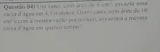 Questão 04 ) Um cano com area de
6cm^2 esvazia uma
caixa d'água em 4.5 minutos Outro cano .com área de
10
cm^2 ecom a mesma vazāo porminuto esvaziará a mesma
caixa d'agua em quanto tempo?