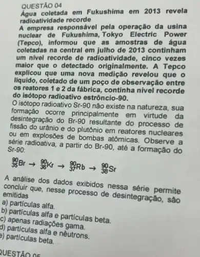 QUESTÃO 04
coletada em Fukushima em 2013 revela
radioatividade recorde
A empresa responsável pela operação da usina
nuclear de Fukushima Tokyo Electric Power
(Tepco), informou que as amostras de água
coletadas na central em julho de 2013 continham
um nivel recorde de radioatividade, cinco vezes
maior que o detectado originalmente. A Tepco
explicou que uma nova medição revelou que o
liquido, coletado de um poço de observação entre
os reatores 1 e 2 da fábrica, continha nivel recorde
do isótopo radioativo estrôncio -90
isótopo radioativo Sr-90 não existe na natureza , sua
formação ocorre principalmente em virtude da
desintegração do Br -90 resultante do processo de
do urânio e do plutônio em reatores nucleares
ou em explosões de bombas atômicas Observe a
série radioativa, a partir do Br-90, até a formação do
Sr-90:
(}_{35)^90Brarrow _(36)^90Krarrow _(37)^90Rbarrow _(38)^90Sr
A análise dos dados exibidos nessa permite
concluir que, nesse processo de desintegração, são emitidas
a) partículas alfa.
b) particulas alfa e particulas beta.
g) apenas radiaçōes gama
d) particulas alfa e nêutrons.
a) particulas beta.
QUESTÃO 05