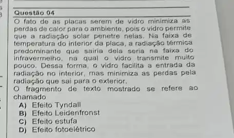 Questão 04
fato de as placas serem de vidro minimiza as
perdas de calor para o ambiente, pois o vidro permite
que a radiação solar penetre nelas, Na faixa de
temperatura do interior da placa, a radiação térmica
predominante que sairia dela seria na faixa do
infravermelho, na qual o vidro transmite muito
pouco. Dessa forma, o vidro facilita a entrada da
radiação no interior, mas minimiza as perdas pela
radiação que sai para o exterior.
fragmento de texto mostrado se refere ao
chamado
A) Efeito Tyndall
B) Efeito Leidenfronst
C) Efeito estufa
D) Efeito fotoelétrico