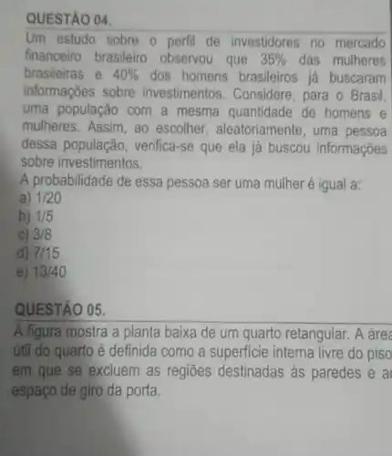 QUESTÃO 04.
Um estudo sobre 0 perfil de investidores no mercado
financeiro brasileiro observou que 35%  das mulheres
brasileiras e 40%  dos homens brasileiros já buscaram
informações sobre investimentos . Considere, para o Brasil.
uma população ) com a mesma quantidade de homens e
mulheres. Assim, ao escolher , aleatoriamente, uma pessoa
dessa populaçãc , verifica-se que ela já buscou informações
sobre investimentos.
A probabilidade de essa pessoa ser uma mulher é igual a:
a) 1/20
b) 1/5
3/8
d) 7/15
e) 13/40
QUESTÃO 05.
A figura mostra a planta baixa de um quarto retangular. A área
útil do quarto é definida como a superficie interna livre do piso
em que se excluem as regiōes destinadas às paredes e a
espaço de giro da porta.