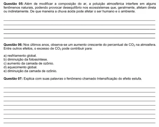 Questão 05: Além de modificar a composição do ar, a poluição atmosférica interfere em alguns
fenômenos naturais, podendo provocar desequilibrio nos ecossistemas que , geralmente, afetam direta
ou indiretamente. De que maneira a chuva ácida pode afetar o ser humano e o ambiente.
__
Questão 06: Nos últimos anos, observa-se um aumento crescente do percentual de CO_(2) na atmosfera.
Entre outros efeitos, o excesso de CO_(2) pode contribuir para:
a) resfriamento global.
b) diminuição da fotossíntese.
c) aumento da camada de ozônio.
d) aquecimento global.
e) diminuição da camada de ozônio.
Questão 07: Explica com suas palavras o fenômeno chamado Intensificação do efeito estufa.
__