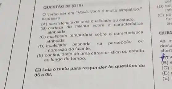 QUESTÃO 05 (D19)
verbo ser em "Vovó, vocé é multo simpático."
expressa
(A) persistência de uma qualidade ou estado.
(B) certeza do falante sobre a característica
atribuida.
(C) qualidade temporária sobre a característica
atribuida.
(D) qualidade
baseada na percepção ou
impressão do falante.
(E) continuidade de uma característica ou estado
ao longo do tempo.
(1) Lela o texto para responder às questōes de
06 a 08.
car
(D) doi
infc
(E) po
fur
ter
QUES
As e
desta
alter
(B) E
(C)
(D)
(E)