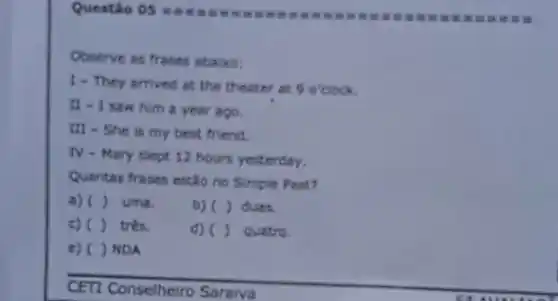 Questão 05
 in tt	It is it
Observe as frases abaixo:
1- They arrived at the theater at 9 o'clock.
11 - I saw him a year ago.
III - She is my best friend.
N
- Mary slept 12 hours yesterday.
Quentas frases entiono Simple Past?
a) ( ) uma.
b) ()
c) ( ) trés.
() quatro.
c)( )NDA
CETI Conselhelro Saraiva