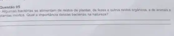 Questão 05
Algumas bactérias se alimentam de restos de plantas de fezes e outros restos orgânicos, e de animais e
plantas mortos. Qual a importância dessas bactérias na natureza?
__