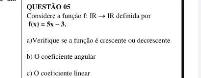 QUESTÃO 05
Considere a função f:IRarrow IR definida por
f(x)=5x-3
a)Verifique se a função é crescente ou decrescente
b) O coeficiente angular
c) O coeficiente linear