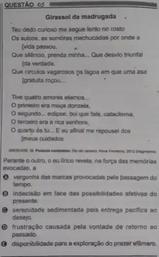 QUESTÃO 05
Girassol da madrugada
Teu dedo curioso me segue lento no rosto
Os sulcos, as sombras machucadas por onde a
[vida passou.
Que silêncio, prenda minha __ Que desvio triunfal
Ida verdade,
Que circulos vagarosos na lagoa em que uma asa
[gratuita roçou __
Tive quatro amores eternos __
primeiro era moça donzela,
segundo __ eclipse, boi que fala , cataclisma,
terceiro era a rica senhora,
quarto és tu __ E eu afinal me repousei dos
[meus cuidados
ANDRADE. M. Poesiar completes. Rio de Janeire Nova Fronteira, 2013 (ragmento)
Perante o outro, o eu lirico revela, na força das memórias
evocadas, a
(A) vergonha das marcas provocadas pela passagem do
tempo.
(B) indecisão em face das possibilidades afetivas do
presente.
serenidade sedimentada pela entrega pacifica ao
desejo.
D frustração causada pela vontade de retorno ao
passado.
disponibilidade para a exploração do prazer efêmero.