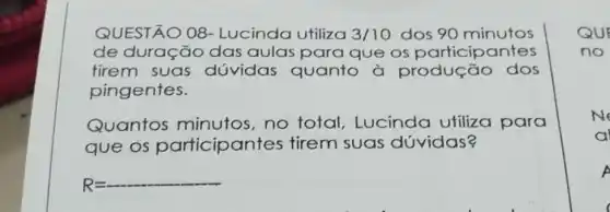 QUESTÃO 08 - Lucinda utiliza 3/10 dos 90 minutos
de duração das aulas para que os participantes
tirem suas dúvidas quanto a produção dos
pingentes.
Quantos minutos,no total, Lucinda utiliza para
que os participan tes tirem suas dóvidas?
R=