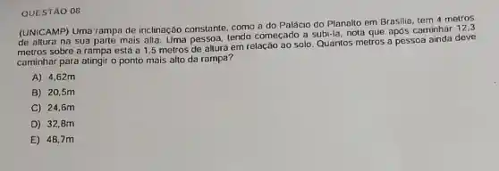 QUESTÃO 08
(UNICAMP) Uma rampa de inclinação constante como a do Palácio do Planalto em Brasilia tem 4 metros
de altura na sua parte mais alta. Uma pessoa, tendo começado a subi-la, nota que após caminhar
metros sobre a rampa está a 1,5 metros de altura em relação ao solo. Quantos metros a pessoa ainda deve
caminhar para atingir o ponto mais alto da rampa?
A) 4,62m
B) 20,5m
C) 24.6m
D) 32,8m
E 48.7m