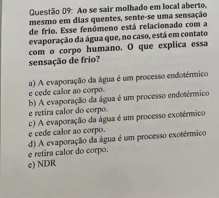 Questão 09: Ao se sair molhado em local aberto,
mesmo em dias quentes sente-se uma sensação
de frio. Esse fenômeno está relacionado com a
evaporação daágua que no caso, está em contato
com o corpo humano . 0 que explica essa
sensação de frio?
a) A evaporação da água é um processo endotérmico
e cede calor ao corpo.
b) A evaporação da água é um processo endotérmico
e retira calor do corpo.
c) A evaporação da água é um processo exotérmico
e cede calor ao corpo.
d) A evaporação da água é um processo exotérmico
e retira calor do corpo.
e) NDR