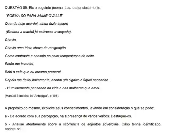 QUESTÃO 09. Eis o seguinte poema. Leia -o atenciosamente:
"POEMA SÓ PARA JAIME OVALLE"
Quando hoje acordei,ainda fazia escuro
(Embora a manhã já estivesse avançada).
Chovia.
Chovia uma triste chuva de resignação
Como contraste e consolo ao calor tempestuoso da noite.
Então me levantei,
Bebi o café que eu mesmo preparei,
Depois me deitei novamente, acendi um cigarro e fiquei pensando __
- Humildemente pensando na vida e nas mulheres que amei.
(Manuel Bandeira, in "Antologia", p.198).
A propósito do mesmo , explicite seus conhecimentos , levando em consideração o que se pede:
a - De acordo com sua percepção, há a presença de vários verbos. Destaque-os.
b - Analise atentamente sobre a ocorrência de adjuntos adverbiais Caso tenha identificado,
aponte-os.