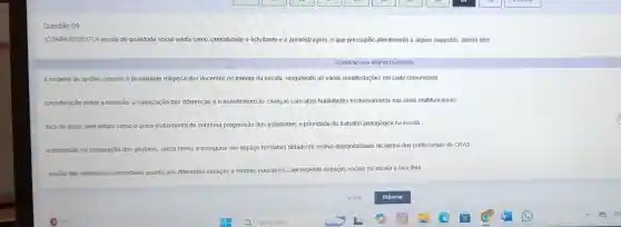 Questão 09
(CONPASS/2017) A escola de qualidade social adota como centralidade o estudante e a aprendizagem, o que pressupōe atendimento a alguns requisitos, dentre eles:
CLIQUENA SUA RESPOSTA ABAIXO
respelto as opçōes sexuais e pluralidade religiosa dos docentes no interior da escola, resgatando as várias manifestações em cada comunidade.
consideração sobre a inclusão a valorização das diferenças e o atendimento as crianças com altas habilidades exclusivamente nas salas multifuncionais
foco no gosto pela leitura como o único instrumento de continua progressão dos estudantes e prioridade do trabalho pedagógico na escola
a prondede na preparação dos gestores, unica forma a assegurar um espaço formativo dotado de efetiva disponibilidade de tempo dos profissionais do CRAS
revisio das referencias conceltuas quanto aos differentes espaços e tempos educativos, abrangendo espaços sociais na escola e fora dela.