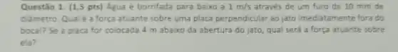 Questão 1. (1,5 pts) Agua é borrifada para baixo a 1m/s através de um furo de 10 mm de
diảmetro. Qualé a força atuante sobre uma placa perpendicular ao jato imediatamente fora do
bocal? Se a placa for colocada 4 m abaixo da abertura do jato, qual será a força atuante sobre
ela?