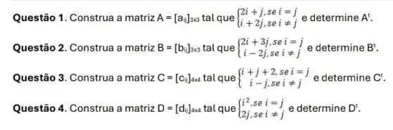 Questão 1. Construa a matriz A=[a_(i)]_(3times 3)talque ) 2i+j,sei=j i+2j,seineq j
Questão 2. Construa a matriz B=[b_(ij)]_(3times 3) tal que ) 2i+3j,sei=j i-2j,seineq j
Questão 3. Construa a matriz C=[c_(i)]_(axd) tal que ) i+j+2,sei=j i-j,seineq j
Questão 4. Construa a matriz D=[d_(ij)]_(4times 4) tal que  ) i^2,sei=j 2j,seineq j 
(12.sei=) e determine D^t