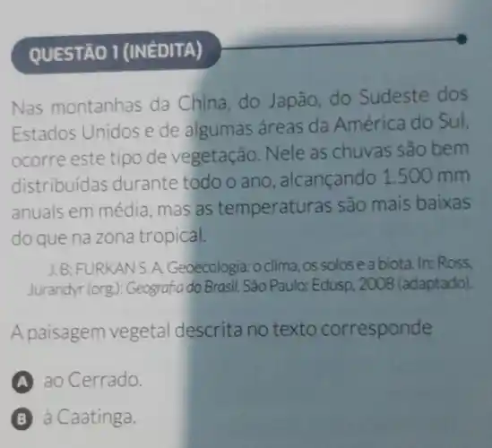 QUESTÃO 1 (INéDITA)
Nas montanhas da China,do Japão,do Sudeste dos
Estados Unidos e de algumas áreas da América do Sul.
ocorre este tipo de vegetação Nele as chuvas são bem
distribuidas durante todo o ano , alcançando 1.500 mm
anuais em média, mas as temperatu ras são mais baixas
do que na zona tropical.
J. B: FURKANS A. Geoecologia:oclima, os solosea biota. In: Ross,
Jurandyr (org ): Geografia do Brasil . São Paulo: Edusp , 2008 (adaptado).
A paisagem vegetal descrita no texto corresponde
A ao Cerrado.
B à Caatinga.