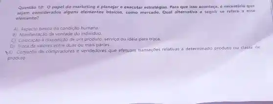 Questão 10: 0 papel do marketing é planejar e executar estratégias Para que isso aconteça, é necessário que
sejam considerados alguns elementos básicos, como mercado. Qual alternativa a seguir se refere a esse
elemento?
A) Aspecto basico da condição humana.
B) Manifestação da vontade do indivíduo.
C) Colocação à disposição de um produto, serviço ou ideia para troca.
D) Troca de valores entre duas ou mais partes.
(E)Conjunto de COI compradores e vendedores que efetuam transações relativas a determinado produto ou classe de
produto.