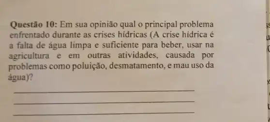 Questão 10: Em sua opinião qual o principal problema
enfrentado durante as crises hídricas (A crise hídrica é
a falta de água limpa e suficiente para beber, usar na
agricultura e em outras atividades , causada por
problemas como poluição , desmatamento, e mau uso da
água)?
__