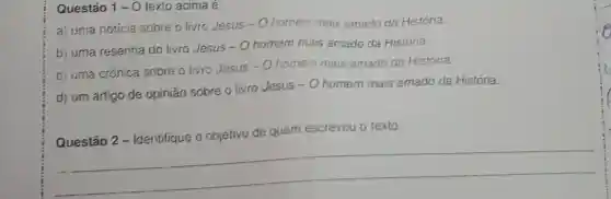 Questáo 1-0 texto acima é:
a) uma notícia sobre o livro Jesus
-0 homem mais amado da História.
b) uma resenha do livro Jesus - 0 homem mais amado da História.
c) uma crônica sobre o livro Jesus - Ohomein mais amado da História.
d) um artigo de opinião sobre o livro Jesus
-0 homem mais amado da História.
de quem escreveu o texto
__