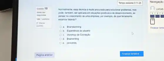 Questão 10
Ainda nào
respondida
Vale 1 ponto(s)
P Marcar
questão
Normalmente, essa técnica é multo procurada para solucionar problemas, mas
pode, também, ser aplicada em situações positivas e de desenvolvimento, ao
pensar no crescimento de uma empresa, por exemplo,de qual ferramenta
estamos falando?
a Brainstorming
b Experiência do usuário
C Worshop de Cocriação
d Brainwriting
e. personas,
Navegação
LUCAS
1 2 3
Finalizar tenta