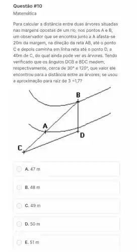 Questão #10
Matemática
Para calcular a distância entre duas árvores situadas
nas margens opostas de um rio, nos pontos A e B,
um observador que se encontra junto a A afasta-se
20m da margem, na direção da reta AB , até o ponto
C e depois caminha em linha reta até o ponto D, a
40m de C, do qual ainda pode ver as árvores. Tendo
verificado que os ângulos DCB e BDC medem,
respectivamente , cerca de 30^circ  e 120^circ  que valor ele
encontrou para a distância entre as árvores, se usou
a aproximação para raiz de 3=1,7
A. 47 m
B. 48 m
C. 49 m
D. 50 m
E. 51 m