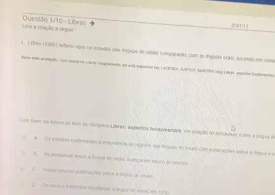 Questão 1/10 - Libras >
Leia a citação a seguir
(..) Brito (1995) refletiu obre os estudos das línguas de sinais comparadas com as ilnguas orais, levando em cons
Após esta avaliação, caso queira ler o texto integralmente, ele está disponiver em LACERDA SANTOS; MARTINS (org) Libras: aspectos fundamentais
Com base na leitura do livro da disciplina Libras:aspectos fundamentals, em relação as pesquisas sobre a lingua de
A
Os estudos reafirmaram a importância do registro das linguas de sinais com publicaçōes sobre a lingua ea
B As pesquisas sobre a lingua de sinais ayancaram pouco no mundo
C
Houve poucas publicaçóes sobre a lingua de sinals
D
Os surdos franceses estudaram a lingua de sinais em 1930