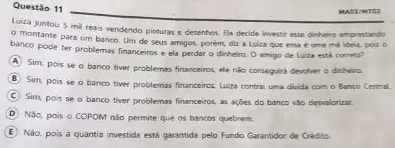 Questão 11
Luiza juntou 5 mil reais vendendo pinturas e desenhos. Ela decide investir esse dinheiro emprestando
- montante para um banco. Um de seus amigos, porém, điz a Luiza que essa é uma má ideia, pois o
banco pode ter problemas financeiros e ela perder o dinheiro O amigo de Luiza está correto?
A
Sim, pois se o banco tiver problemas financeiros, ele não conseguirá devolver o dinheiro.
B
Sim, pois se o banco tiver problemas financeiros, Luiza contrai uma divida com o Banco Central.
C
Sim, pois se o banco tiver problemas financeiros, as ações do banco vão desvalorizar.
D
Não, pois o COPOM não permite que os bancos quebrem.
E Não, pois a quantia investida está garantida pelo Fundo Garantidor de Crédito.