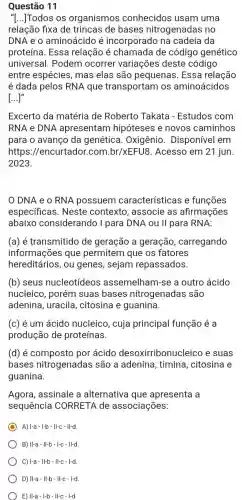 Questão 11
"[...]Todos os organismos conhecidos usam uma
relação fixa de de bases nitrogenadas no
DNA e o aminoácido é incorporado na cadeia da
proteína. Essa relação é chamada de código genético
universal. Podem ocorrer variações deste código
entre espécies, mas elas são pequenas . Essa relação
é dada pelos RNA que transportam os aminoácidos
[...]"
Excerto da matéria de Roberto Takata - Estudos com
RNA e DNA apresentam hipóteses e novos caminhos
para o avanço da genética. Oxigênio . Disponível em
https://encurtador.com.br/xEFU8 Acesso em 21 jun.
2023.
DNA e o RNA possuem características e funçōes
especificas. Neste contexto, associe as afirmações
abaixo considerando I para DNA ou II para RNA:
(a) é transmitido de geração a geração , carregando
informações que permitem que os fatores
hereditários,ou genes, sejam repassados.
(b) seus nucleotídeos assemelham-se a outro ácido
nucleico, porém suas bases nitrogenadas são
adenina, uracila , citosina e guanina.
(c) é um ácido nucleico, cuja principal função é a
produção de proteínas.
(d) é composto por ácido desoxirribonucl eico e suas
bases nitrogenadas são a adenina , timina, citosina e
guanina.
Agora, assinale a alternativa que apresenta a
sequência CORRETA de associações:
A) I-a-I-b-II-C - II-d
B) II-a-Il-b-I-c - II-d
C) 1-a-Il-b-II-C-I-d
D) II-a - Il-b-II-c - I-d
E) II-a-I-b-II-C - I-d