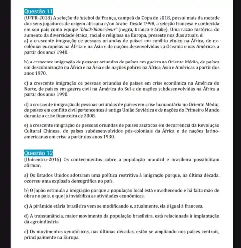 Questão 11
(UFPR-2018) A seleção de futebol da França, campeã da Copa de 2018 possui mais da metade
dos seus jogadores de origem africana e/ou árabe Desde 1998, a seleção francesa é conhecida
em seu país como equipe "black-blanc-beur"(negra, branca e árabe). Uma razão histórica do
aumento da diversidade étnica racial e religiosa na Europa, presente nos dias atuais, é:
a) a crescente imigração de pessoas oriundas de países em conflito étnico na África, de ex-
colônias europeias na Africa e na Ásia e de nações desenvolvidas na Oceania e nas Américas a
partir dos anos 1940.
b) a crescente imigração de pessoas oriundas de países em guerra no Oriente Médio, de países
em descolonização na África e na Ásia e de nações pobres na Africa, Ásia e Américas a partir dos
anos 1970.
c) a crescente imigração de pessoas oriundas de países em crise econômica na América do
Norte, de países em guerra civil na América do Sul e de nações subdesenvolvidas na Africa a
partir dos anos 1990.
d) a crescente imigração de pessoas oriundas de países em crise humanitária no Oriente Médio,
de países em conflito civil pertencentes à antiga União Soviética ede nações do Primeiro Mundo
durante a crise financeira de 2008.
e) a crescente imigração de pessoas oriundas de países asiáticos em decorrência da Revolução
Cultural Chinesa, de países subdesenvolvidos pôs-coloniais da África e de nações latino-
americanas em crise a partir dos anos 1930.
Questão 12
(Unicentro-2016) Os conhecimentos sobre a população mundial e brasileira possibilitam
afirmar:
a) Os Estados Unidos adotaram uma politica restritiva à imigração porque, na última década,
ocorreu uma explosão demográfica no país.
b) O Japão estimula a imigração porque a população local está envelhecendo e há falta mão de
obra no país, o que já inviabiliza as atividades econômicas.
c) A pirâmide etária brasileira vem se modificando e, atualmente, ela é igual à francesa.
d) A transumância, maior movimento da população brasileira ,está relacionada à implantação
da agroindústria.
e) Os movimentos xenofobicos, nas últimas décadas, estão se ampliando nos países centrais,
principalmente na Europa.