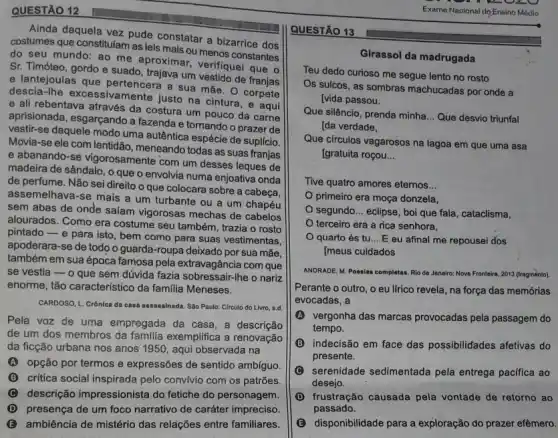 QUESTÃO 12
Ainda daquela vez pude constatar a bizarrice dos
costumes que constitulam as leis mais ou menos constantes
do seu mundo: ao surproximar, verifiquel que
Sr. Timóteo, gordo e suado, trajava um vestido de franjas
e lantejoulas que pertencera a sua mãe. O corpete
descia-Ihe excessivamente justo na cintura, e aqui
e ali rebentava através da costura um pouco da carne
aprisionada, esgarçando a fazenda e tornando o prazer de
vestir-se daquele modo uma autêntica espécie de suplicio.
Movia-se ele com lentidão, meneando todas as suas franjas
e abanando-se vigorosamente com um desses leques de
madeira de sândalo, o que o envolvia numa enjoativa onda
de perfume. Não sei direito o que colocara sobre a cabeça,
assemelhava-se mais a um turbante ou a um chapéu
sem abas de onde salam vigorosas mechas de cabelos
alourados. Como era costume seu também, trazia o rosto
pintado-e para isto bem como para suas vestimentas,
apoderara-se de todo o guarda-roupa deixado por sua mãe,
também em sua época famosa pela extravagância com que
se vestia - o que sem dúvida fazia sobressair.lhe o nariz
enorme, tão característico da familia Meneses.
CARDOSO, L. Crônica da casa assassinada. Sáo Paulo Circulo do Livro, s.d.
Pela voz de uma empregada da casa, a descrição
de um dos membros da familia exemplifica a renovação
da ficção urbana nos anos 1950, aqui observada na
(A) opção por termos e expressões de sentido ambíguo.
B critica social inspirada pelo conv/vio com os patrões
descrição impressionista do fetiche do personagem.
D presença de um foco narrativo de caráter impreciso.
B ambiência de mistério das relações entre familiares.
QUESTÃO 13
Girassol da madrugada
Teu dedo curioso me segue lento no rosto
Os sulcos, as sombras machucadas por onde a
[vida passou.
Que silêncio, prenda minha __ Que desvio triunfal
[da verdade,
Que circulos vagarosos na lagoa em que uma asa
[gratuita roçou. __
Tive quatro amores eternos __
primeiro era moça donzela,
segundo __ eclipse, boi que fala , cataclisma,
terceiro era a rica senhora,
quarto és tu __ E eu afinal me repousei dos
Imeus cuidados
ANDRADE, M. Poesias completas Rio de Janairo: Nove Fronteira, 2013 (fragmènto).
Perante o outro, o eu lfrico revela, na força das memórias
evocadas, a
A vergonha das marcas provocadas pela passagem do
tempo.
indecisão em face das possibilidades afetivas do
presente.
C serenidade sedimentada pela entrega pacifica ao
desejo.
D frustração causada pela vontade de retorno ao
passado.
B disponibilidade para a exploração do prazer efêmero.