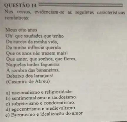 QUESTÃO 14
Nos versos, evidenciam-se as seguintes caracteristicas
românticas:
Meus oito anos
Oh! que saudades que tenho
Da aurora da minha vida,
Da minha infầncia querida
Que os anos não trazem mais!
Que amor, que sonhos.que flores,
Naquelas tardes fagueiras
A sombra das bananeiras,
Debaixo dos laranjais!
(Casimiro de Abreu)
a) nacionalismo e religiosidade.
b) sentimentalismo e saudosismo.
c) subjetivismo e condoreirismo.
d) egocentrismo e medievalismo.
e) Byronismo e idealização do amor