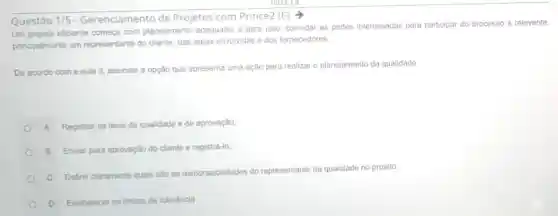 Questão 1/5 - Gerenciamento de Projetos com Prince2 (E) ->
Um projeto eficiente começa com planejamento adequado, e para isso convidar as partes interessadas para participar do processo é relevante,
principalmente um representante do cliente das areas envolvidas e dos fornecedores
De acordo com a aula 3, assinale a opção que apresenta uma ação para realizar 0 planejamento da qualidade:
A Registrar os itens de qualidade e de aprovação;
B Enviar para aprovação do cliente e registrá-lo;
C Definir claramente quais sào as responsabilidades do representante da qualidade no projeto;
D Estabelecer os limites de toleráncia