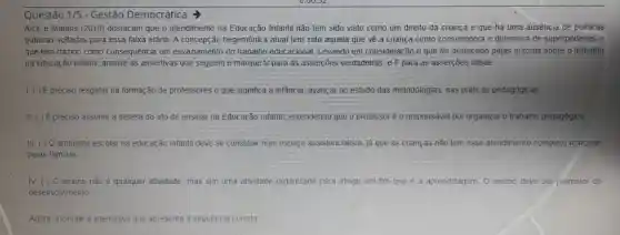 Questão 1/5 - Gestão Democrática
Arce e Martins (2010)destacam que o atendimento na Educação Infantil não tem sido visto como um direito da criança e que há uma auséncia de politicas
públicas voltadas para essa faixa etária. A concepção hegemônica atual tem sido aquela que vê a criança como consumidora e detentora de superpoderes, 0
que tem trazido como consequência um esvaziamento do trabalho educacional. Levando em consideração o que foi destacado pejas autoras sobre o trabalho
na educação infantil, analise as assertivas que seguem e marque V para as asserções verdadeiras, eF para as asserções falsas.
1. () É preciso resgatar na formação de professores o que significa a infancia, avançar no estudo das metodologias, nas práticas pedagógicas
II. ( ) É preciso assumir a defesa do ato de ensinar na Educação Infantii, entendendo que o professoré o responsável por organizar o trabalho pedagógico
III. ( ) O ambiente escolar na educação infantil deve se constituir num espaço assistencialista, ja que as crianças não tem esse atendimento completo realizado
pelas familias
IV. ( ) 0 ensino não é qualquer atividade, mas sim uma atividade organizada para atingir um fim que é a aprendizagem O ensino deve ser promotor de
desenvolvimento
Agora, assinale a alternativa que apresenta a sequência correta