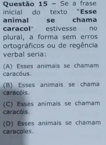 Questão 15 - Se a frase
inicial do texto "Esse
animal	se	chama
caracol" estivesse no
plural, a forma sem erros
ortográficos ou de regência
verbal seria:
(A) Esses animais se chamam
caracóus.
(B) Esses animais se chama
caracóis.
(C) Esses animais se chamam
caracóis.
(D) Esses animais se chamam