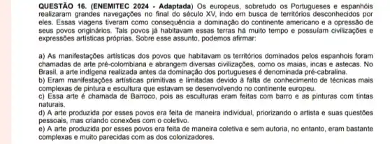 QUESTÃO 16. (ENEMITEC 2024 - Adaptada) Os europeus, sobretudo os Portugueses e espanhóis
realizaram grandes navegações no final do século XV, indo em busca de territorios desconhecidos por
eles. Essas viagens tiveram como consequência a dominação do continente americano e a de
seus povos originários. Tais povos essas terras há muito tempo e possulam civilizaçbes e
expressôes artisticas próprias. Sobre esse assunto, podemos afirmar.
a) As manifestações artisticas dos povos que habitavam os territorios dominados pelos espanhols foram
chamadas de arte pré -colombiana e abrangem diversas como os maias, incas e astecas. No
Brasil, a arte indigena realizada antes da dominação dos portugueses é denominada pré-cabralina.
b) Eram manifestaçbes artisticas primitivas e limitadas devido a falta de conhecimentc de técnicas mais
complexas de pintura e escultura que estavam se desenvolvendo no continente europeu.
c) Essa arte é chamada de Barroco, pois as esculturas eram feitas com barro e as pinturas com tintas
naturais.
d) A arte produzida por esses povos era feita de maneira individual priorizando o artista e suas questōes
pessoais, mas criando conexbes com o coletivo.
e) A arte produzida por esses povos era feita de maneira coletiva e sem autoria, no entanto, eram bastante
complexas e muito parecidas com as dos colonizadores.